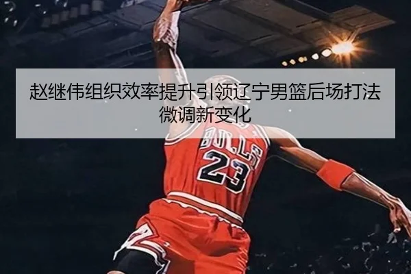 赵继伟组织效率提升引领辽宁男篮后场打法微调新变化