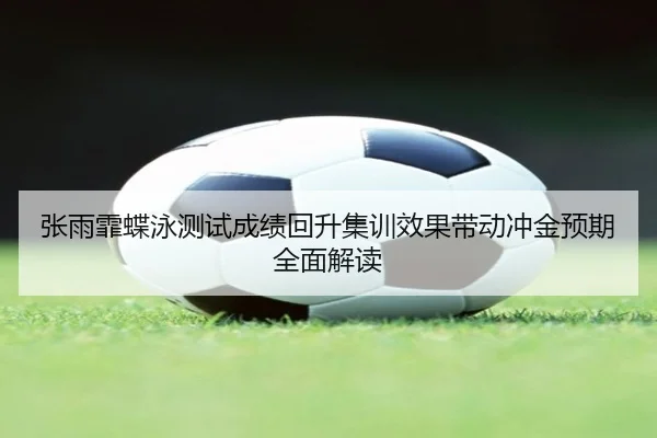 张雨霏蝶泳测试成绩回升集训效果带动冲金预期全面解读