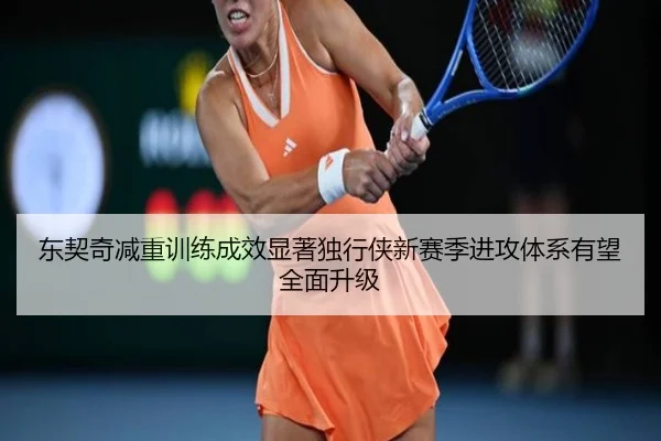 东契奇减重训练成效显著独行侠新赛季进攻体系有望全面升级