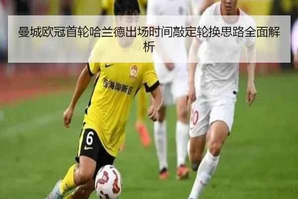 曼城欧冠首轮哈兰德出场时间敲定轮换思路全面解析